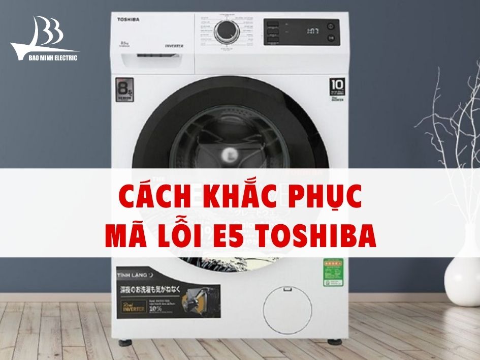 Cách kiểm tra và hướng khắc phục lỗi E5 máy giặt Toshiba